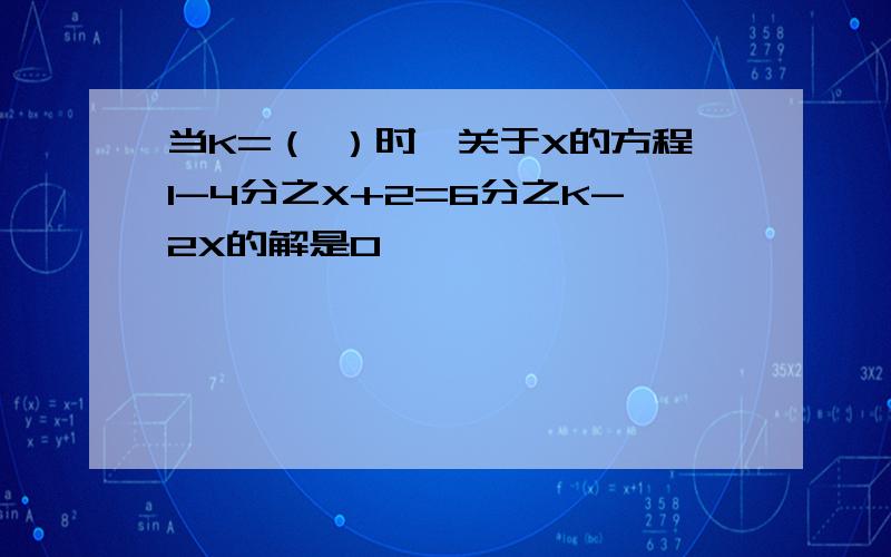 当K=（ ）时,关于X的方程1-4分之X+2=6分之K-2X的解是0