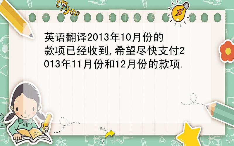 英语翻译2013年10月份的款项已经收到,希望尽快支付2013年11月份和12月份的款项.