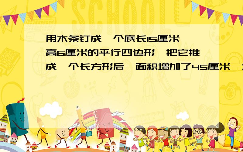用木条钉成一个底长15厘米,高6厘米的平行四边形,把它推成一个长方形后,面积增加了45厘米,求长方形的周