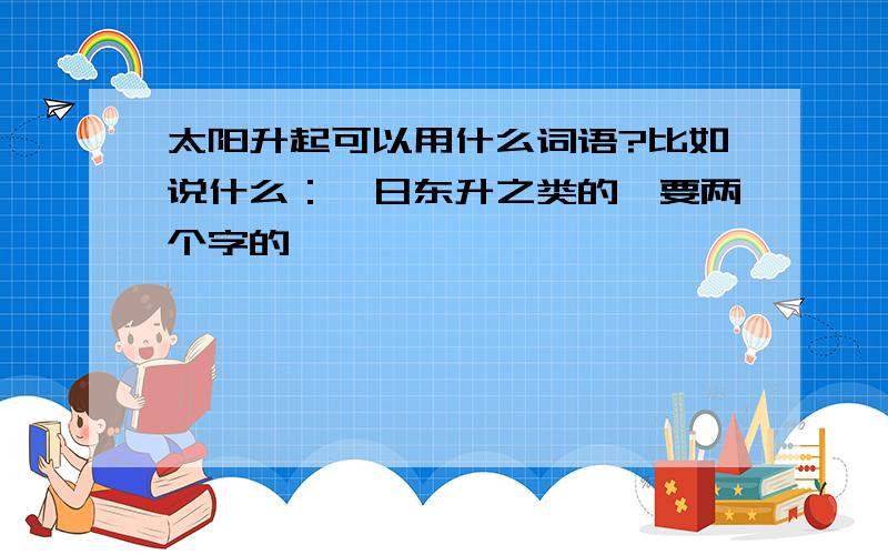 太阳升起可以用什么词语?比如说什么：荀日东升之类的,要两个字的