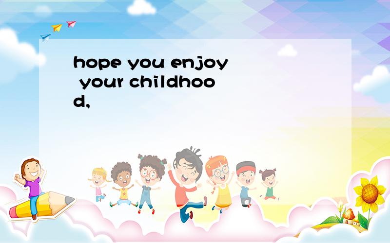 hope you enjoy your childhood,