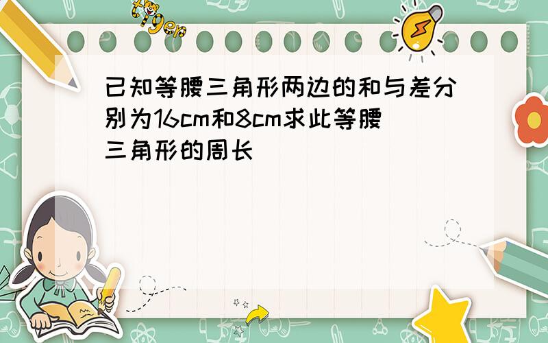 已知等腰三角形两边的和与差分别为16cm和8cm求此等腰三角形的周长