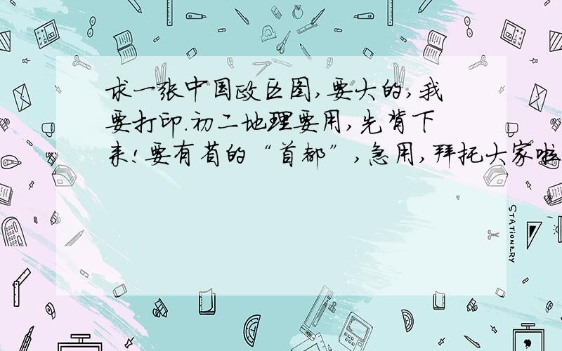 求一张中国政区图,要大的,我要打印.初二地理要用,先背下来!要有省的“首都”,急用,拜托大家啦!