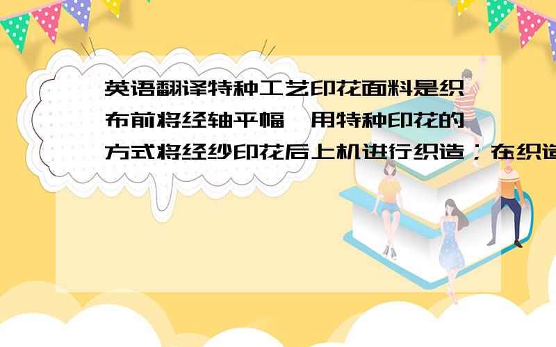 英语翻译特种工艺印花面料是织布前将经轴平幅,用特种印花的方式将经纱印花后上机进行织造；在织造过程中经纱出现翻滚导致布面呈现印花正反不一,表面颜色有深有浅,加上纬纱遮盖,从而