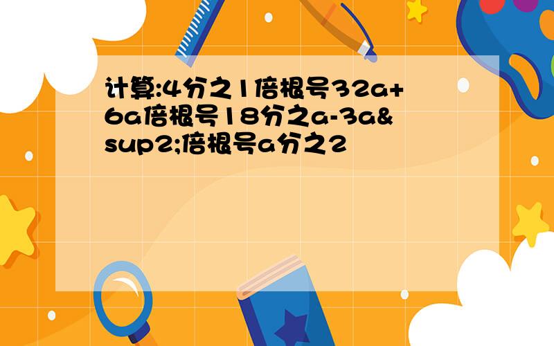 计算:4分之1倍根号32a+6a倍根号18分之a-3a²倍根号a分之2