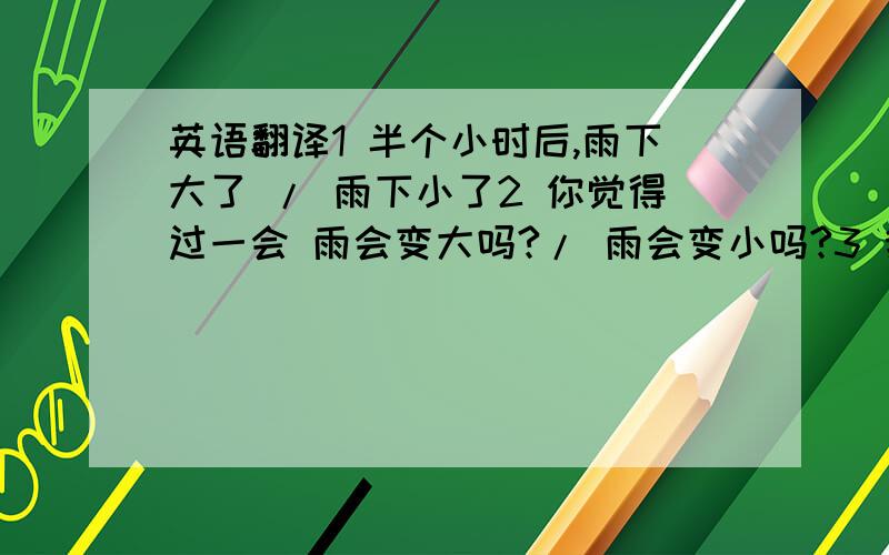 英语翻译1 半个小时后,雨下大了 / 雨下小了2 你觉得过一会 雨会变大吗?/ 雨会变小吗?3 我觉得不会下雨,可还是下起了 小雨 / 大雨4 下午的时候,风变大了 / 风变小了.英语翻译.