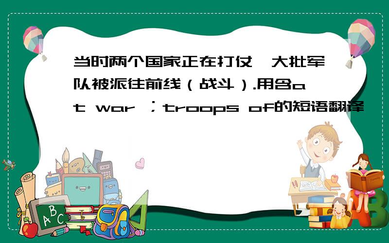 当时两个国家正在打仗,大批军队被派往前线（战斗）.用含at war ；troops of的短语翻译