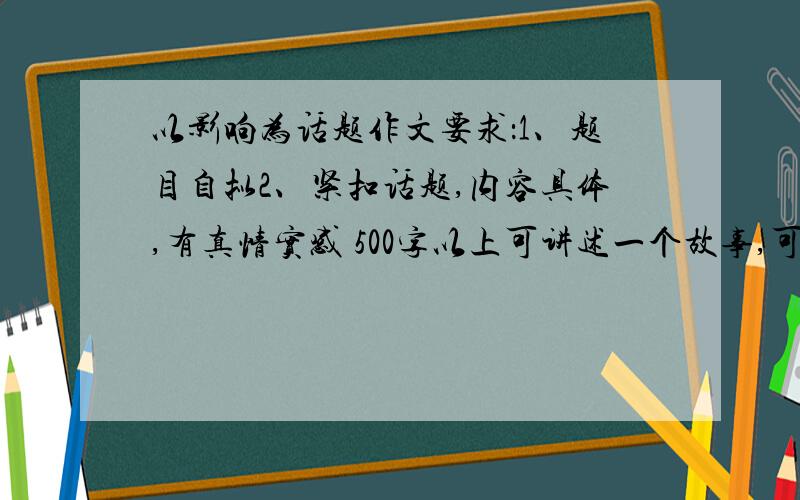 以影响为话题作文要求：1、题目自拟2、紧扣话题,内容具体,有真情实感 500字以上可讲述一个故事,可以记叙一个往事、经历.只要是影响过你的人、事、物都可写.文体不限（诗歌除外）