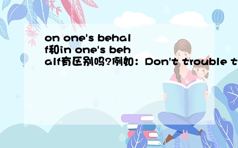 on one's behalf和in one's behalf有区别吗?例如：Don't trouble to do it on my behalf.不要为了我去麻烦了.He interceded in my behalf.他替我说情.这两句的on one's behalf和in one's behalf可以互换吗?