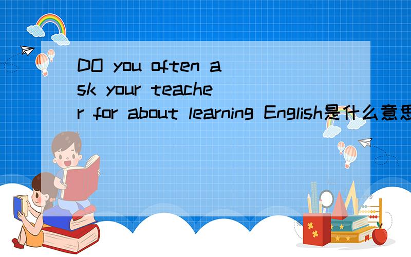 DO you often ask your teacher for about learning English是什么意思
