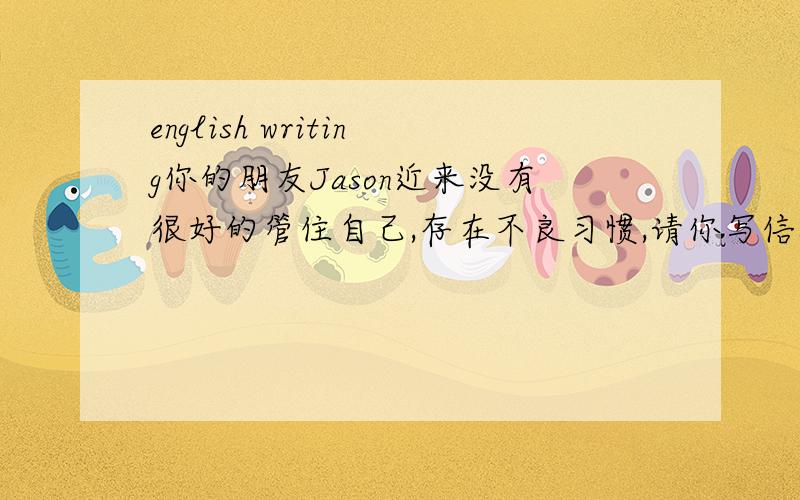 english writing你的朋友Jason近来没有很好的管住自己,存在不良习惯,请你写信提出你的五条忠告