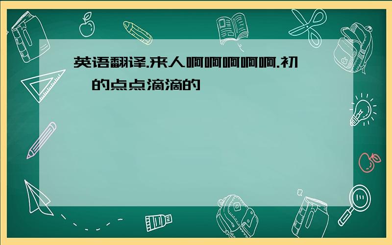 英语翻译.来人啊啊啊啊啊.初一的点点滴滴的