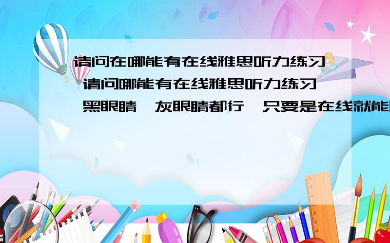 请问在哪能有在线雅思听力练习 请问哪能有在线雅思听力练习 黑眼睛,灰眼睛都行,只要是在线就能听的,而且有真题和答案,