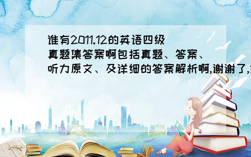 谁有2011.12的英语四级真题集答案啊包括真题、答案、听力原文、及详细的答案解析啊,谢谢了,给的全会给你们加分的