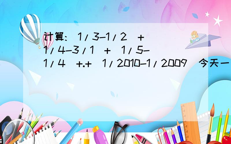 计算:|1/3-1/2|+|1/4-3/1|+|1/5-1/4|+.+|1/2010-1/2009|今天一定要有回复哈,要写清楚过程,要不我可能看不懂,