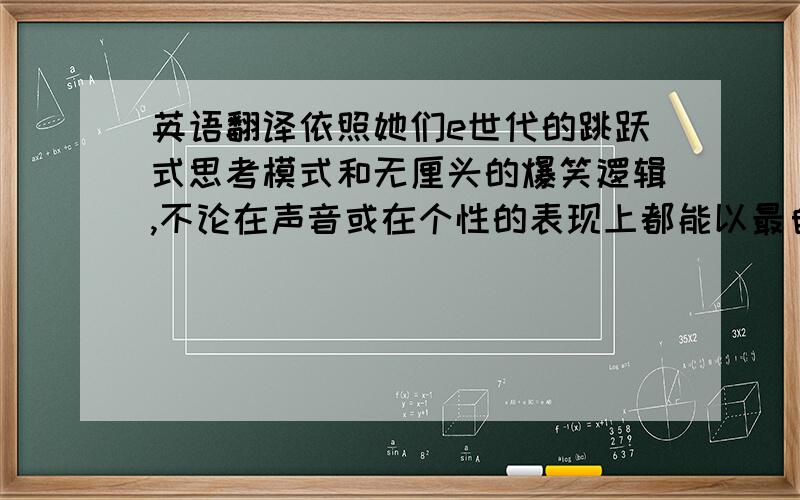 英语翻译依照她们e世代的跳跃式思考模式和无厘头的爆笑逻辑,不论在声音或在个性的表现上都能以最自然的、最纯粹的个人特质来发挥她们的个人魅力.呈现出最好的一面.翻译的句子不需要