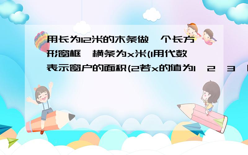 用长为12米的木条做一个长方形窗框,横条为x米(1用代数表示窗户的面积(2若x的值为1,2,3,哪一种取法能使所围成的窗户面积最大