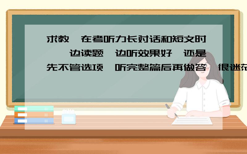 求教,在考听力长对话和短文时,一边读题一边听效果好,还是先不管选项,听完整篇后再做答,很迷茫啊