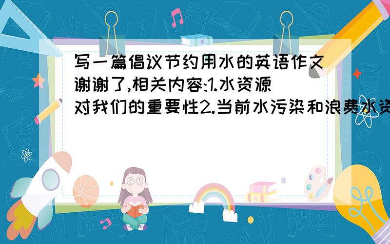 写一篇倡议节约用水的英语作文谢谢了,相关内容:1.水资源对我们的重要性2.当前水污染和浪费水资源的形势3.措施:养成节约用水的好习惯;不要向河中倒垃圾(要100词左右的)