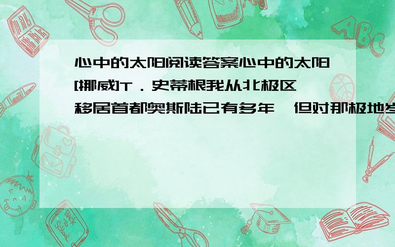 心中的太阳阅读答案心中的太阳[挪威]T．史蒂根我从北极区移居首都奥斯陆已有多年,但对那极地岁月仍然魂牵梦萦.童年时在极地的生活教我甘于寂寞,勿急功近利；教我勤于思索,勿浅尝辄止