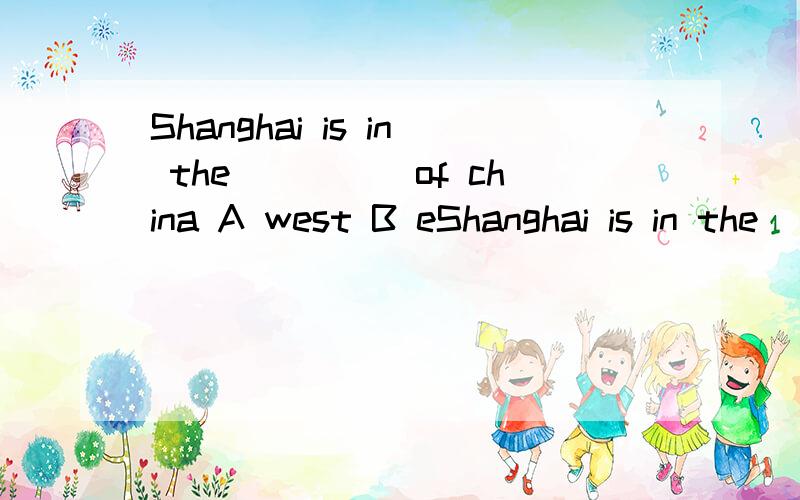 Shanghai is in the_____of china A west B eShanghai is in the_____of chinaA west B eastC south