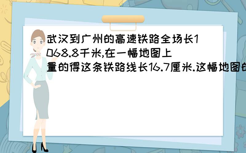 武汉到广州的高速铁路全场长1068.8千米,在一幅地图上量的得这条铁路线长16.7厘米.这幅地图的比例尺是多少