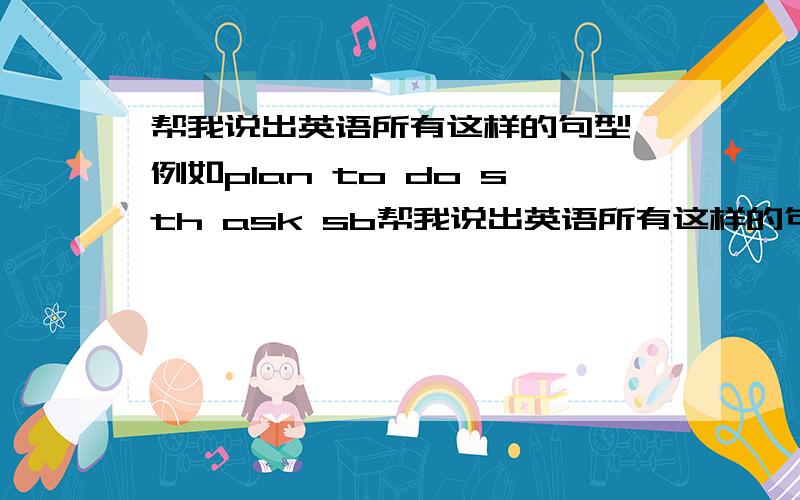 帮我说出英语所有这样的句型,例如plan to do sth ask sb帮我说出英语所有这样的句型,例如plan to do sth ask sb to do sth .感激不尽啊.