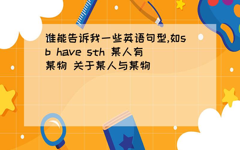 谁能告诉我一些英语句型,如sb have sth 某人有某物 关于某人与某物