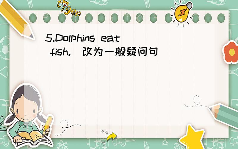 5.Dolphins eat fish.(改为一般疑问句)