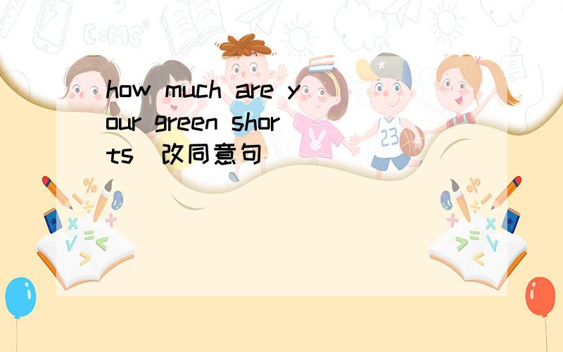 how much are your green shorts(改同意句) _____ ______ the _____ ______