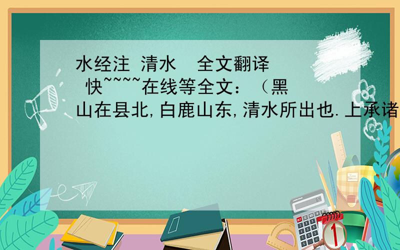 水经注 清水  全文翻译   快~~~~在线等全文：（黑山在县北,白鹿山东,清水所出也.上承诸陂散泉,积以成川,南流,西南屈.瀑布乘岩,悬河注壑,二十馀丈.雷赴之声,震动山谷.左右石壁层深,兽迹不