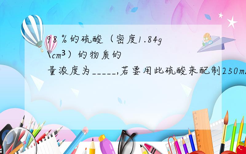 98％的硫酸（密度1.84g\cm³）的物质的量浓度为_____,若要用此硫酸来配制250mL10mol\L的稀需用量筒量取____mL浓硫酸.最好用量浓度与质量分数关系的那个公式解；……把单位怎么换算的说一下