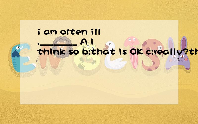 i am often ill.________ A i think so b:that is OK c:really?thank you d:i am sorry to hear that