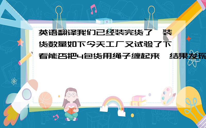 英语翻译我们已经装完货了,装货数量如下今天工厂又试验了下看能否把4包货用绳子缠起来,结果发现很困难.50m长的布卷起来直径很大,很难用绳子牢牢的把4包货固定住.原先我们只是随意找了