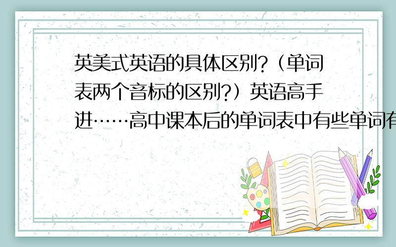 英美式英语的具体区别?（单词表两个音标的区别?）英语高手进……高中课本后的单词表中有些单词有两种读音.1、是不是前一种是英式后一种是美式?2、为了符合现在的应试教育（不出国）,