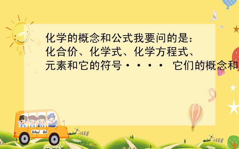 化学的概念和公式我要问的是：化合价、化学式、化学方程式、元素和它的符号···· 它们的概念和公式分别是什么?和它们有关的公式