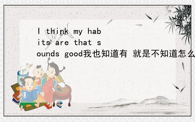 I think my habits are that sounds good我也知道有 就是不知道怎么说原因