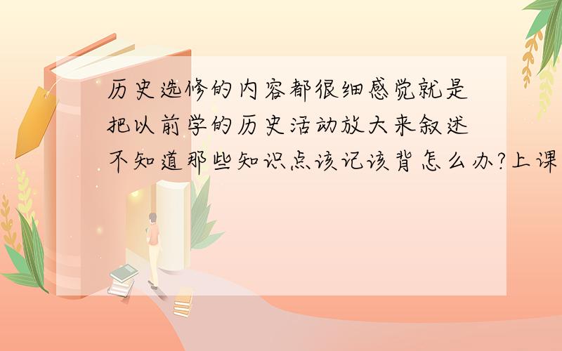 历史选修的内容都很细感觉就是把以前学的历史活动放大来叙述不知道那些知识点该记该背怎么办?上课又该记些什么?