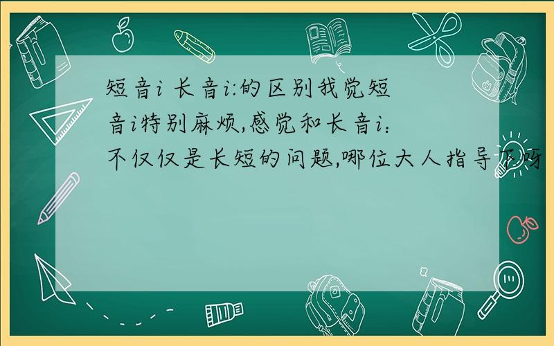 短音i 长音i:的区别我觉短音i特别麻烦,感觉和长音i：不仅仅是长短的问题,哪位大人指导下呀