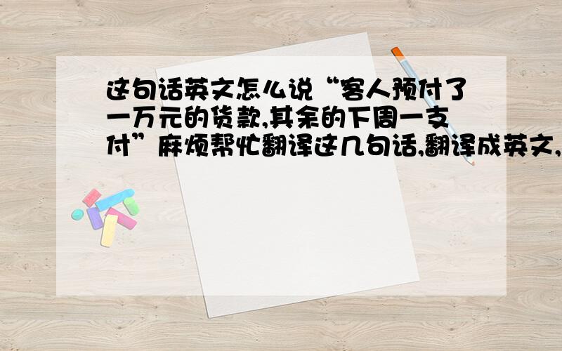 这句话英文怎么说“客人预付了一万元的货款,其余的下周一支付”麻烦帮忙翻译这几句话,翻译成英文,：1.客人预付了一万元的货款,其余的下周一支付,不需要马上发货2.附件是最近买的这4台