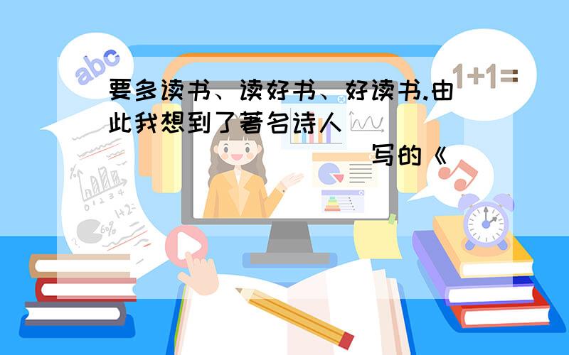 要多读书、读好书、好读书.由此我想到了著名诗人_______________写的《____________》中的诗句：“______