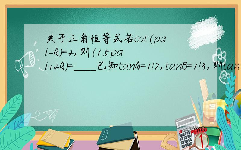 关于三角恒等式若cot（pai-A)=2,则（1.5pai+2A)=____已知tanA=1/7,tanB=1/3,则tan（A+2B）=____要过程和解题思路 谢谢