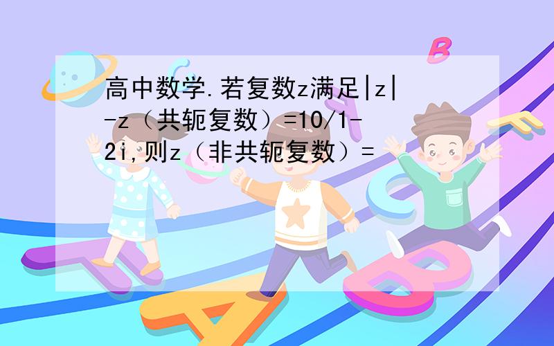 高中数学.若复数z满足|z|-z（共轭复数）=10/1-2i,则z（非共轭复数）=