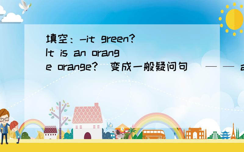 填空：-it green? It is an orange orange?(变成一般疑问句) — — an orange orange?this is a good pen.(变成否定句)this—a good pen