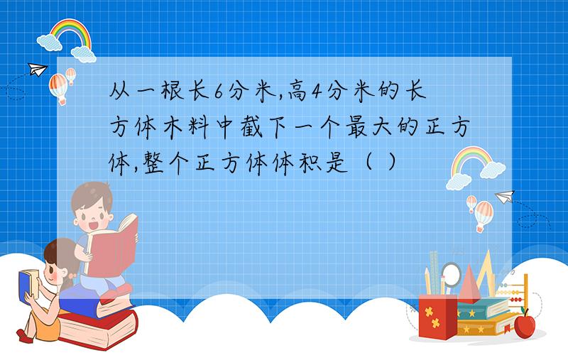 从一根长6分米,高4分米的长方体木料中截下一个最大的正方体,整个正方体体积是（ ）