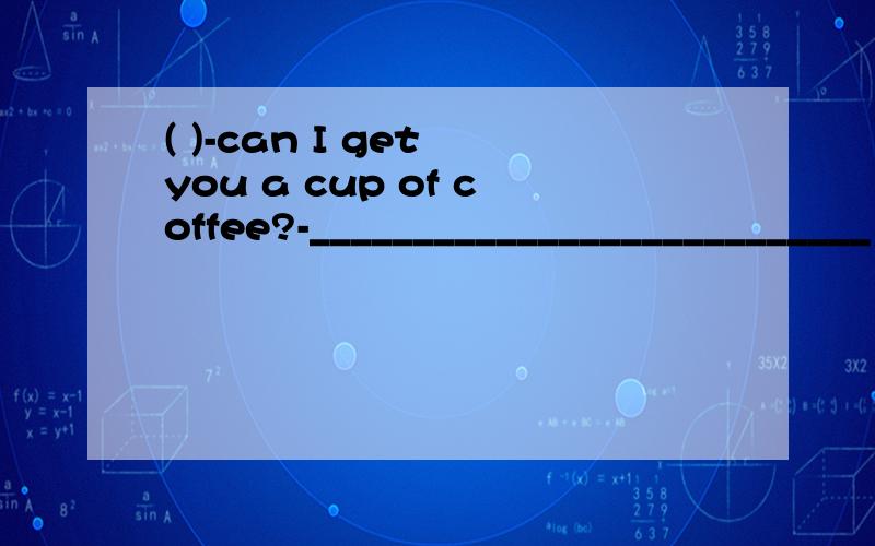 ( )-can I get you a cup of coffee?-___________________________ A.that's very nice of youB.with pleasureC.you can,pleaseD.thank you for your coffee