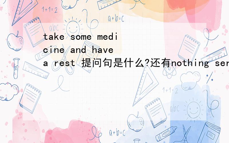 take some medicine and have a rest 提问句是什么?还有nothing serious 的提问句 马上就要