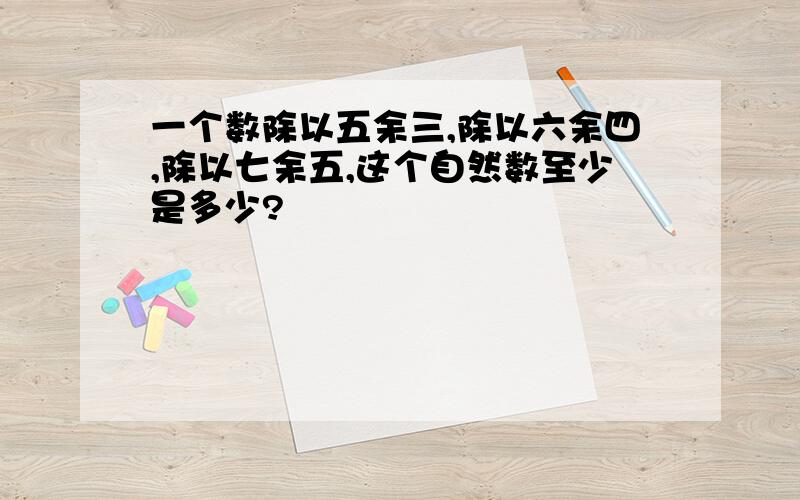 一个数除以五余三,除以六余四,除以七余五,这个自然数至少是多少?