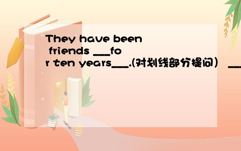 They have been friends ___for ten years___.(对划线部分提问） _____ ____ ___ they ___ friends?