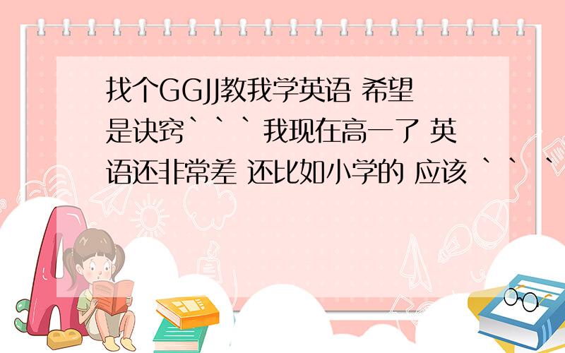 找个GGJJ教我学英语 希望是诀窍```我现在高一了 英语还非常差 还比如小学的 应该 `` ``````````````